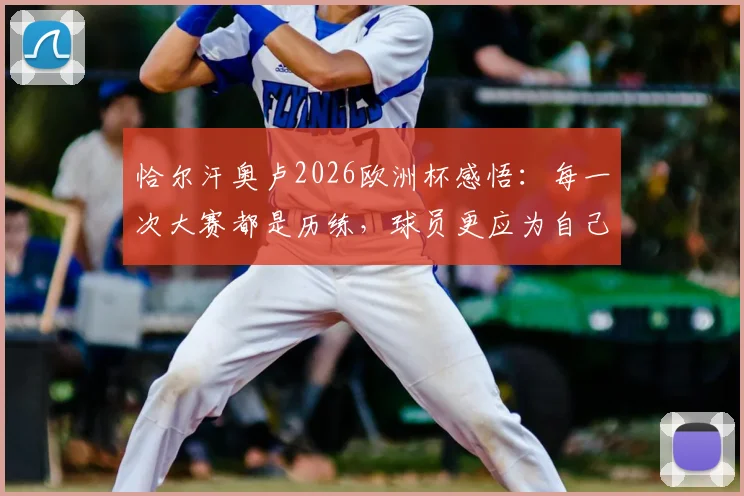 恰尔汗奥卢2026欧洲杯感悟：每一次大赛都是历练，球员更应为自己感到骄傲