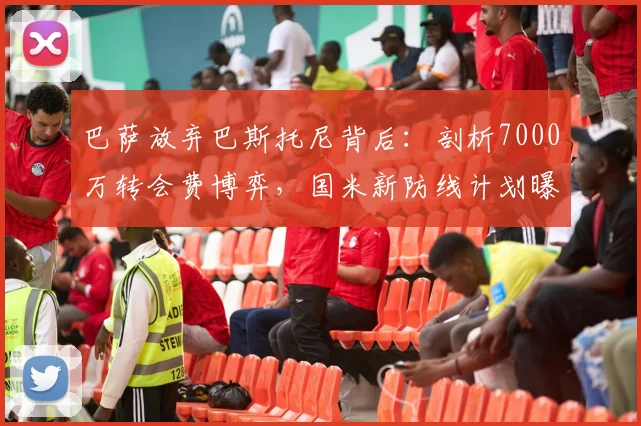 巴萨放弃巴斯托尼背后：剖析7000万转会费博弈，国米新防线计划曝光