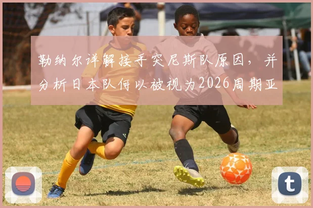 勒纳尔详解接手突尼斯队原因，并分析日本队何以被视为2026周期亚洲最强