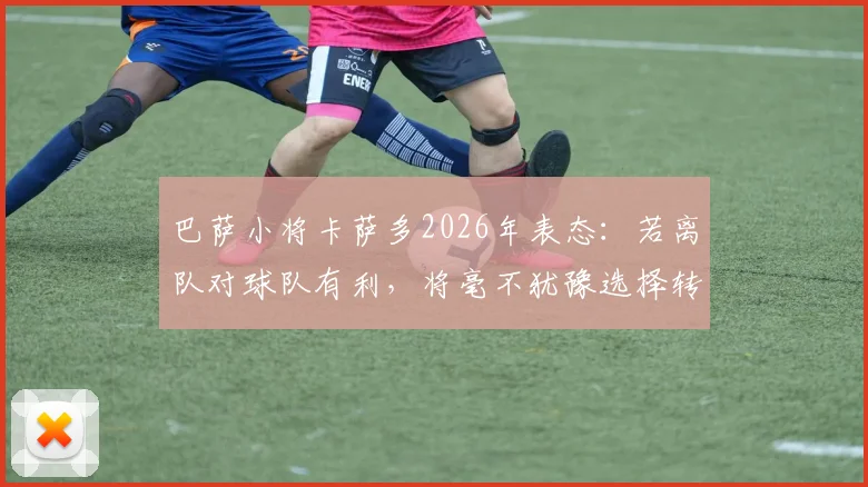 巴萨小将卡萨多2026年表态：若离队对球队有利，将毫不犹豫选择转会，解析其巴萨生涯现状与未来