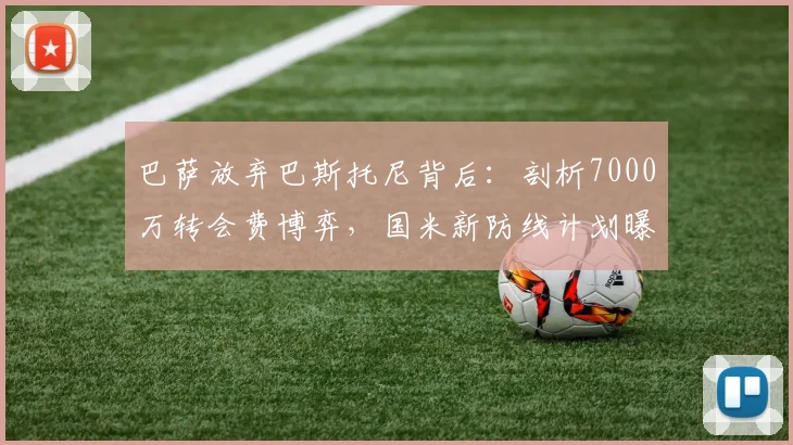 巴萨放弃巴斯托尼背后：剖析7000万转会费博弈，国米新防线计划曝光