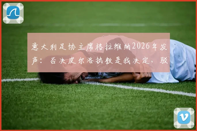 意大利足协主席格拉维纳2026年发声：否决皮尔洛执教是我决定，驳斥谣言还原选帅内幕