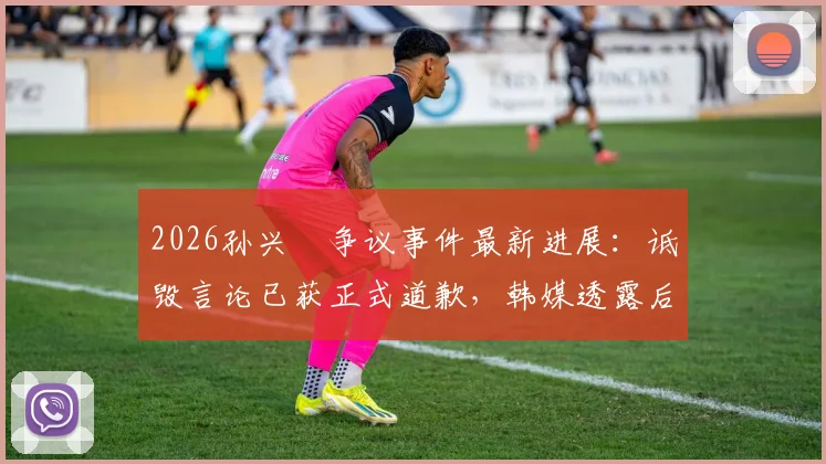 2026孙兴慜争议事件最新进展：诋毁言论已获正式道歉，韩媒透露后续采访开放与否仍在商议