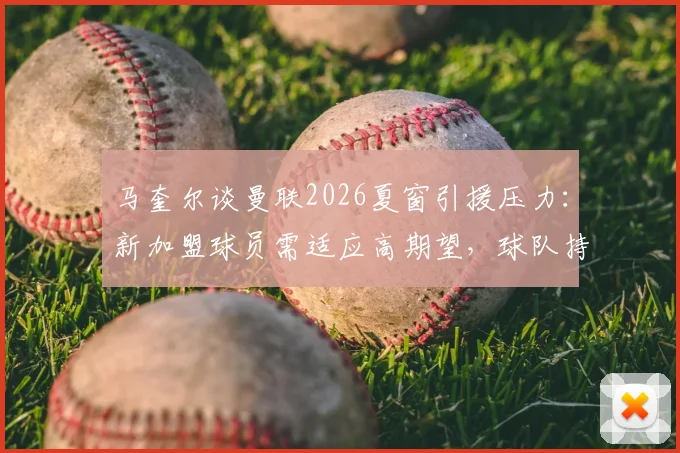 马奎尔谈曼联2026夏窗引援压力：新加盟球员需适应高期望，球队持续补强才能应对多线作战