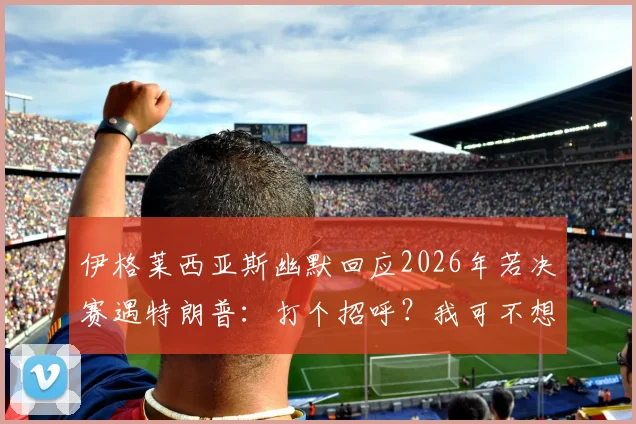伊格莱西亚斯幽默回应2026年若决赛遇特朗普：打个招呼？我可不想惹麻烦进监狱