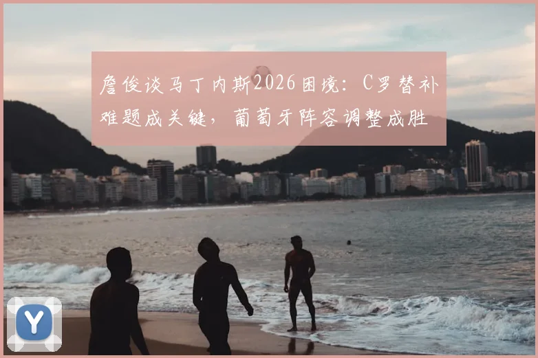 詹俊谈马丁内斯2026困境：C罗替补难题成关键，葡萄牙阵容调整成胜负手