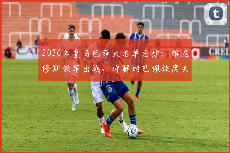 2026年皇马巴萨大名单出炉：维尼修斯领军出战，详解姆巴佩缺席关键原因