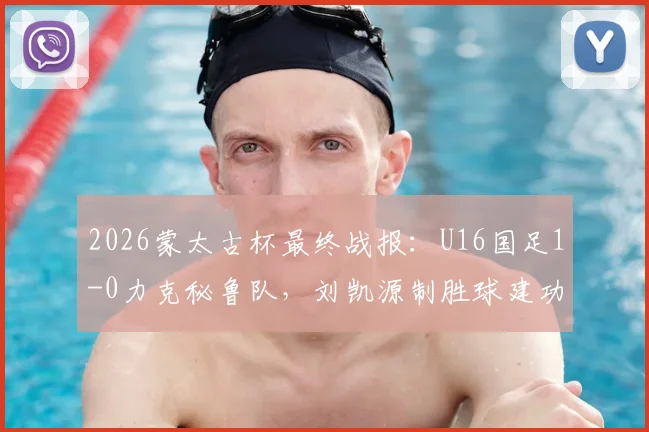 2026蒙太古杯最终战报：U16国足1-0力克秘鲁队，刘凯源制胜球建功，最终位列第七名详解