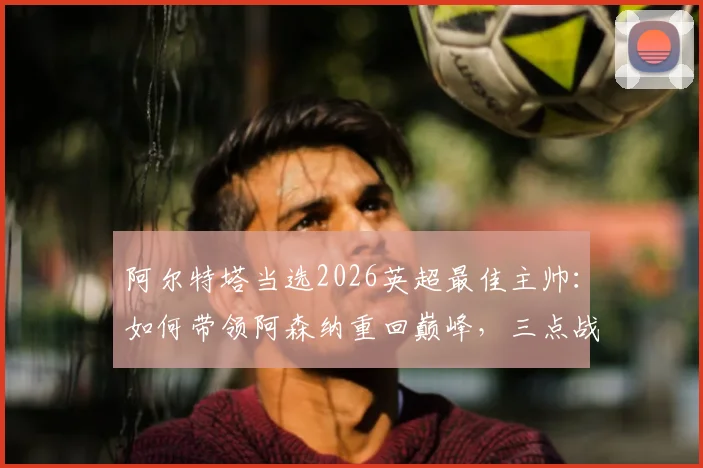 阿尔特塔当选2026英超最佳主帅：如何带领阿森纳重回巅峰，三点战术革新是关键