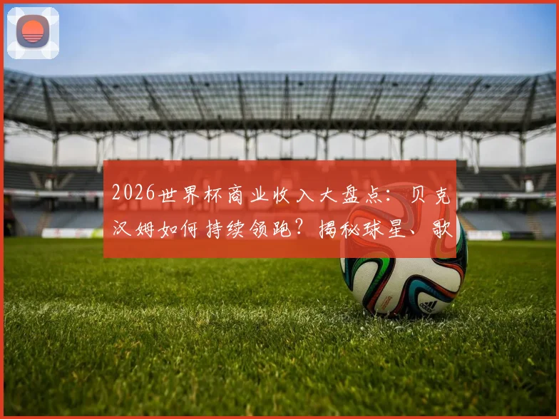 2026世界杯商业收入大盘点：贝克汉姆如何持续领跑？揭秘球星、歌手商业变现路径与吸金逻辑