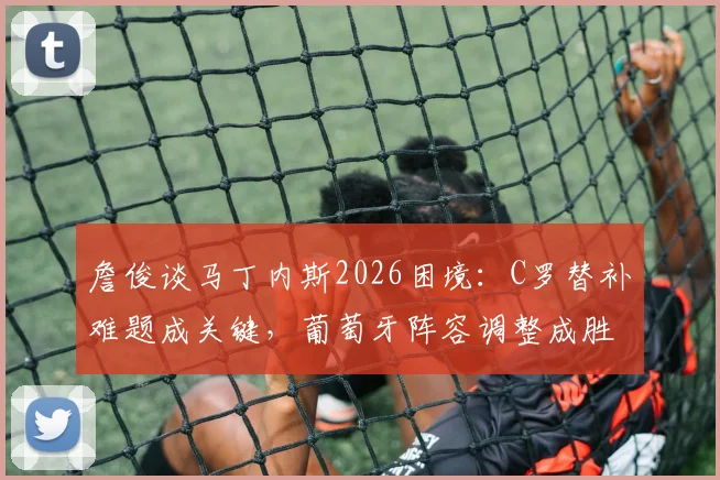 詹俊谈马丁内斯2026困境：C罗替补难题成关键，葡萄牙阵容调整成胜负手