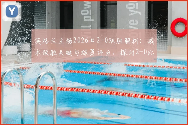 英格兰主场2026年2-0取胜解析:战术致胜关键与球员评分,探讨2-0比分是否真的“稳如泰山”