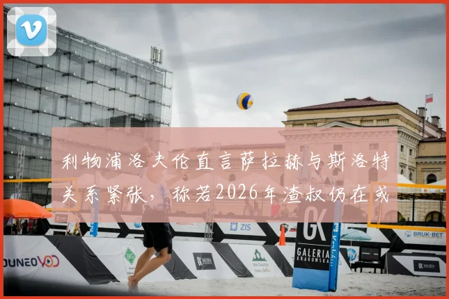 利物浦洛夫伦直言萨拉赫与斯洛特关系紧张，称若2026年渣叔仍在或完全不同