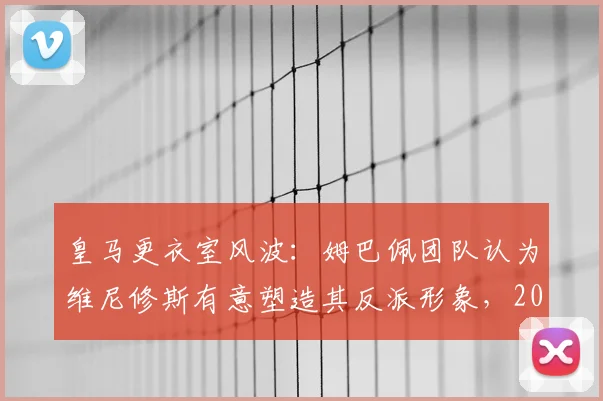 皇马更衣室风波:姆巴佩团队认为维尼修斯有意塑造其反派形象,2026年加盟前景蒙尘