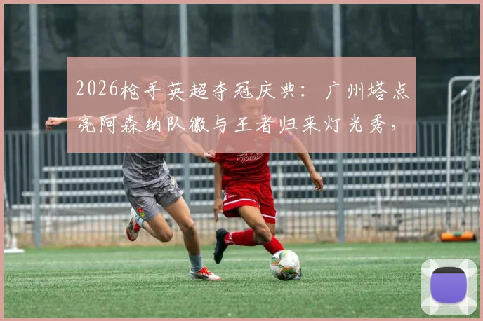 2026枪手英超夺冠庆典：广州塔点亮阿森纳队徽与王者归来灯光秀，附现场实拍图与球迷打卡全攻略