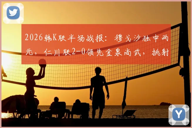 2026韩K联半场战报：穆戈沙独中两元，仁川联2-0领先金泉尚武，挑射+点射燃爆全场
