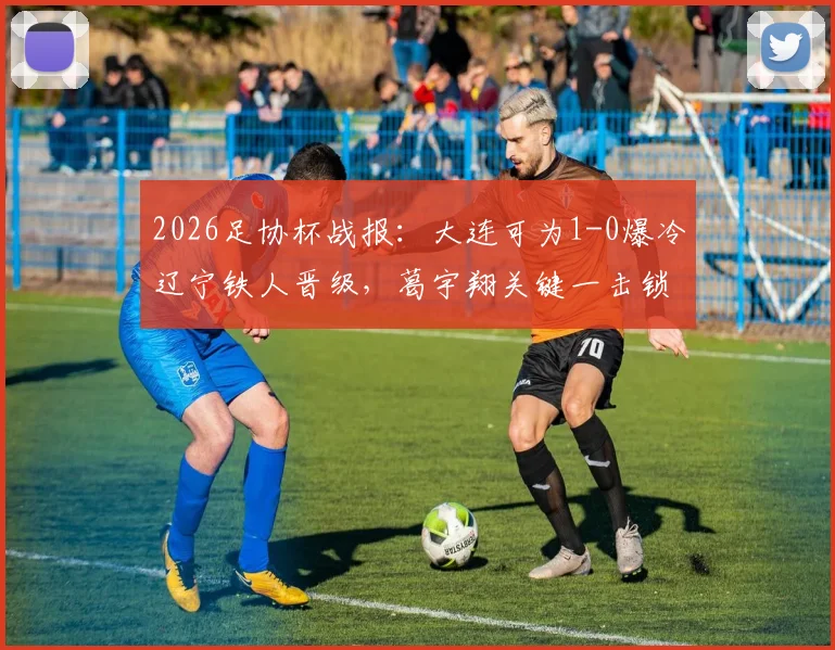 2026足协杯战报：大连可为1-0爆冷辽宁铁人晋级，葛宇翔关键一击锁定胜局，铁人意外出局背后深度解读