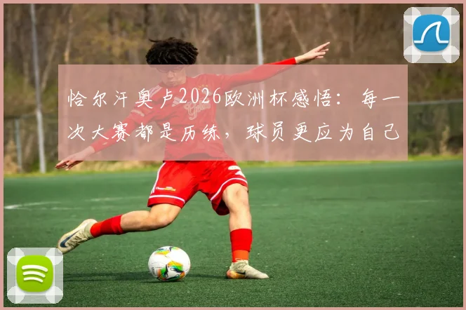 恰尔汗奥卢2026欧洲杯感悟：每一次大赛都是历练，球员更应为自己感到骄傲