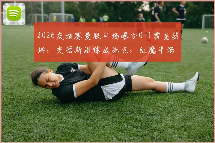 2026友谊赛曼联半场爆冷0-1雷克瑟姆，史密斯进球成亮点，红魔半场攻防问题暴露