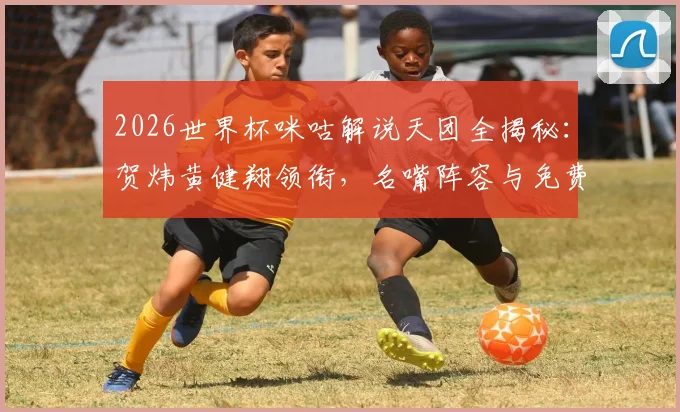 2026世界杯咪咕解说天团全揭秘：贺炜黄健翔领衔，名嘴阵容与免费直播攻略