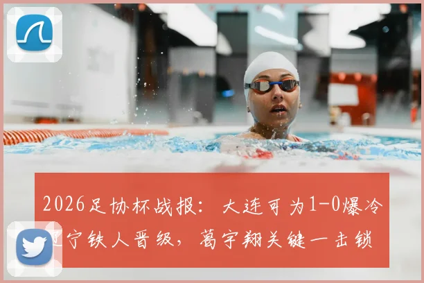 2026足协杯战报：大连可为1-0爆冷辽宁铁人晋级，葛宇翔关键一击锁定胜局，铁人意外出局背后深度解读