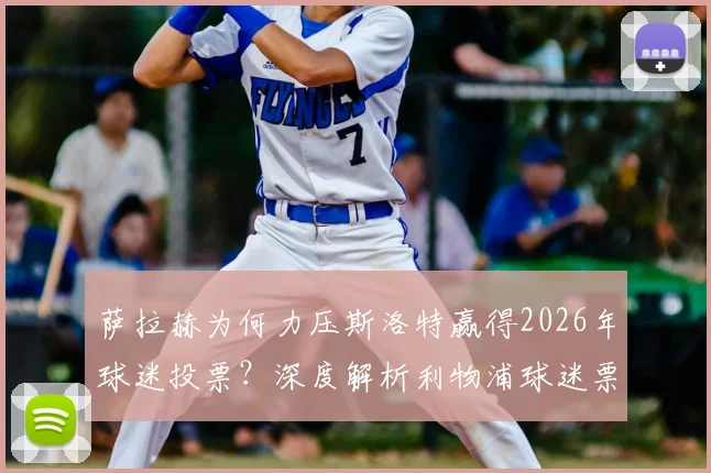 萨拉赫为何力压斯洛特赢得2026年球迷投票？深度解析利物浦球迷票选背后的人气与实力较量